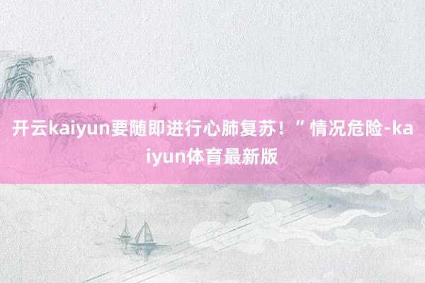 开云kaiyun要随即进行心肺复苏！”情况危险-kaiyun体育最新版