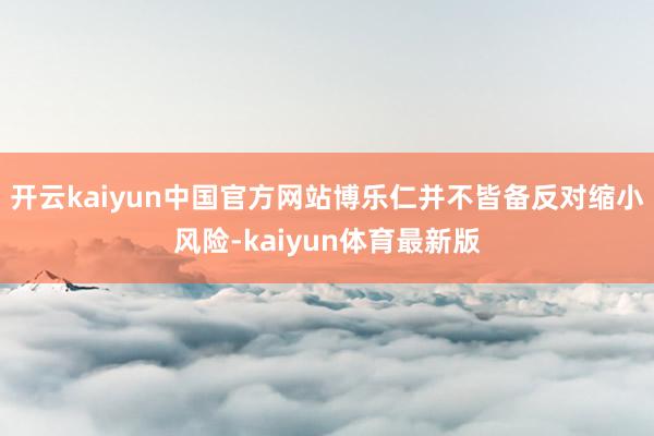 开云kaiyun中国官方网站博乐仁并不皆备反对缩小风险-kaiyun体育最新版