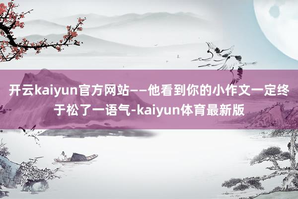 开云kaiyun官方网站——他看到你的小作文一定终于松了一语气-kaiyun体育最新版