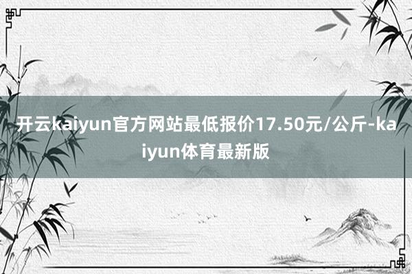 开云kaiyun官方网站最低报价17.50元/公斤-kaiyun体育最新版