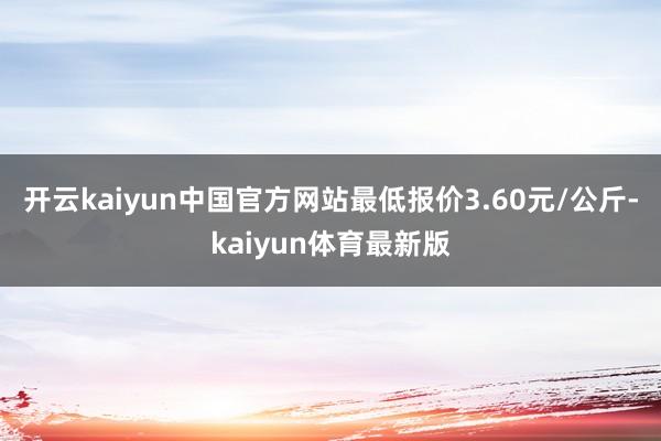 开云kaiyun中国官方网站最低报价3.60元/公斤-kaiyun体育最新版