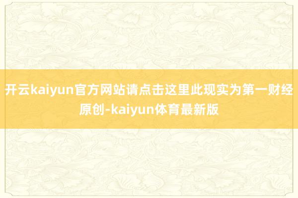 开云kaiyun官方网站请点击这里此现实为第一财经原创-kaiyun体育最新版