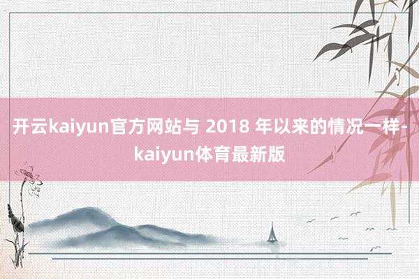 开云kaiyun官方网站与 2018 年以来的情况一样-kaiyun体育最新版