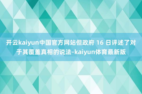 开云kaiyun中国官方网站但政府 16 日评述了对于其覆盖真相的说法-kaiyun体育最新版