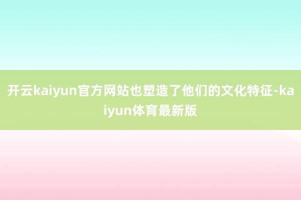 开云kaiyun官方网站也塑造了他们的文化特征-kaiyun体育最新版