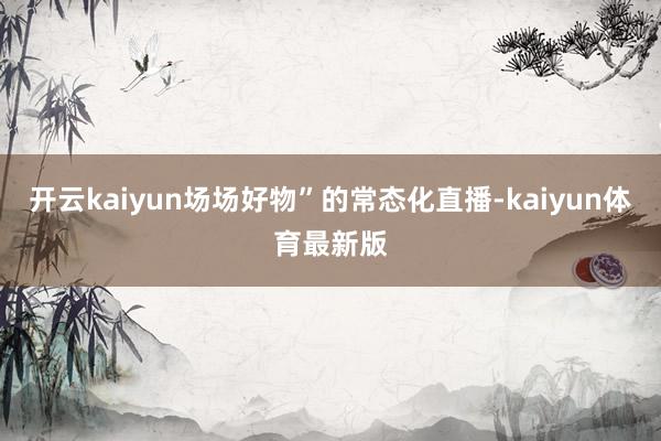 开云kaiyun场场好物”的常态化直播-kaiyun体育最新版