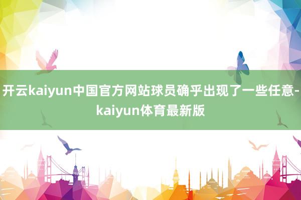 开云kaiyun中国官方网站球员确乎出现了一些任意-kaiyun体育最新版