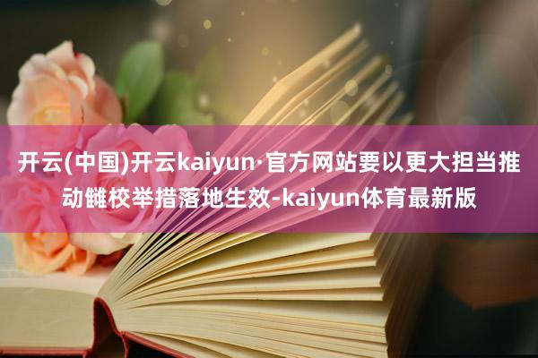 开云(中国)开云kaiyun·官方网站要以更大担当推动雠校举措落地生效-kaiyun体育最新版