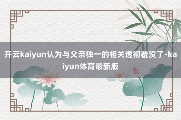 开云kaiyun认为与父亲独一的相关透彻覆没了-kaiyun体育最新版