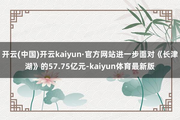 开云(中国)开云kaiyun·官方网站进一步面对《长津湖》的57.75亿元-kaiyun体育最新版