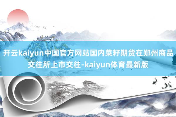 开云kaiyun中国官方网站国内菜籽期货在郑州商品交往所上市交往-kaiyun体育最新版