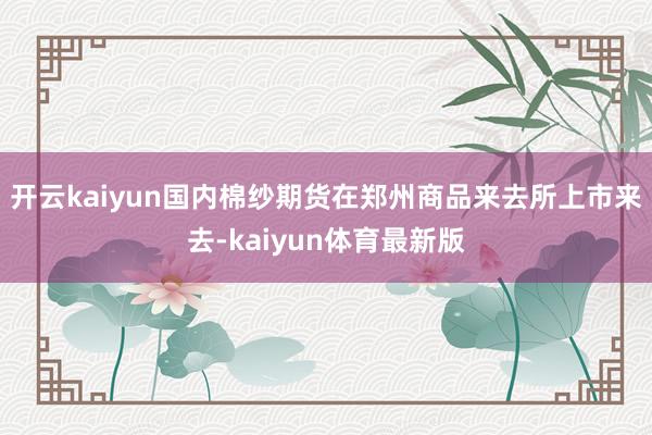 开云kaiyun国内棉纱期货在郑州商品来去所上市来去-kaiyun体育最新版