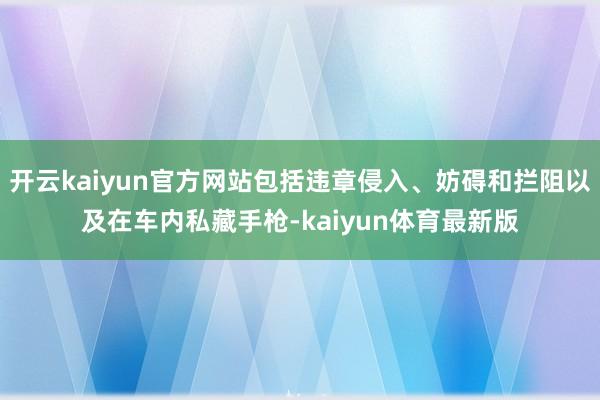 开云kaiyun官方网站包括违章侵入、妨碍和拦阻以及在车内私藏手枪-kaiyun体育最新版