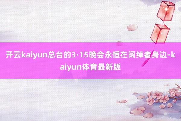 开云kaiyun总台的3·15晚会永恒在阔绰者身边-kaiyun体育最新版