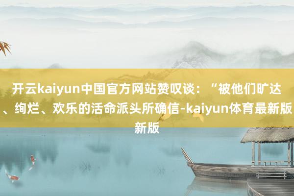 开云kaiyun中国官方网站赞叹谈：“被他们旷达、绚烂、欢乐的活命派头所确信-kaiyun体育最新版