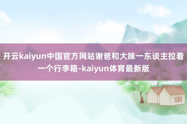 开云kaiyun中国官方网站谢爸和大妹一东谈主拉着一个行李箱-kaiyun体育最新版
