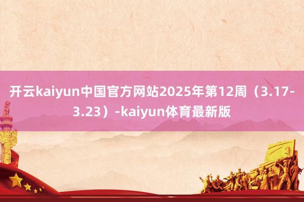 开云kaiyun中国官方网站2025年第12周（3.17-3.23）-kaiyun体育最新版