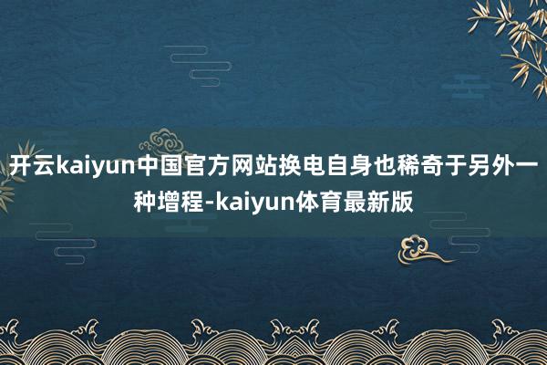 开云kaiyun中国官方网站换电自身也稀奇于另外一种增程-kaiyun体育最新版