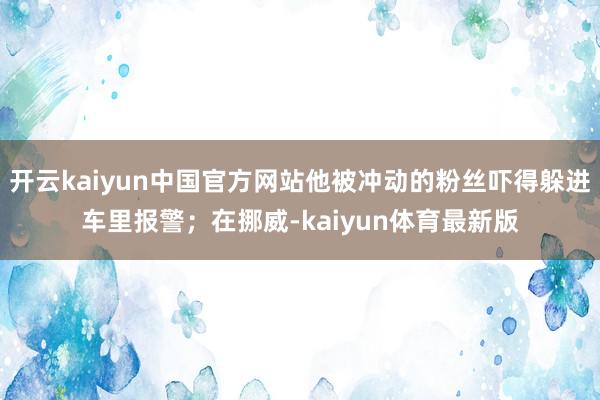 开云kaiyun中国官方网站他被冲动的粉丝吓得躲进车里报警；在挪威-kaiyun体育最新版