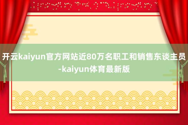 开云kaiyun官方网站近80万名职工和销售东谈主员-kaiyun体育最新版