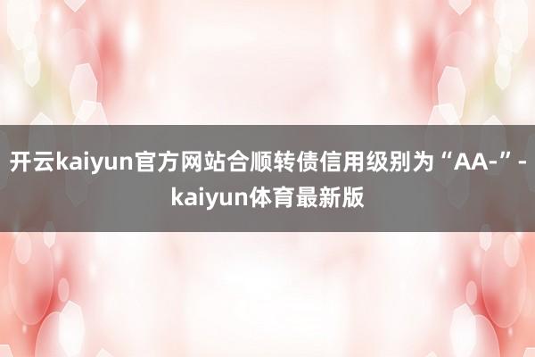开云kaiyun官方网站合顺转债信用级别为“AA-”-kaiyun体育最新版