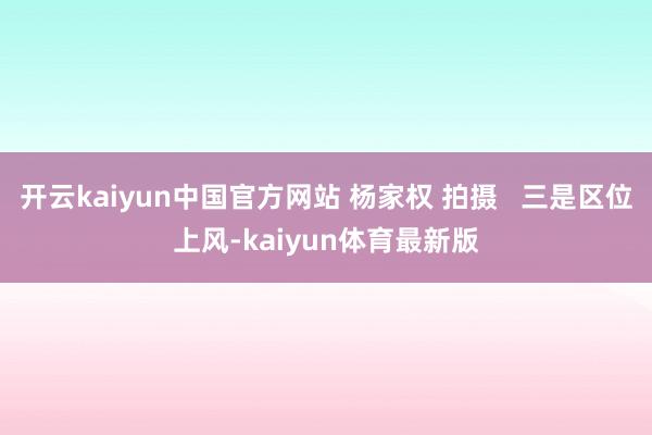 开云kaiyun中国官方网站 杨家权 拍摄   三是区位上风-kaiyun体育最新版