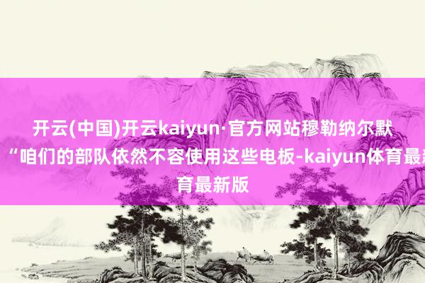 开云(中国)开云kaiyun·官方网站　　穆勒纳尔默示：“咱们的部队依然不容使用这些电板-kaiyun体育最新版