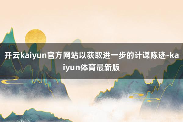 开云kaiyun官方网站以获取进一步的计谋陈迹-kaiyun体育最新版