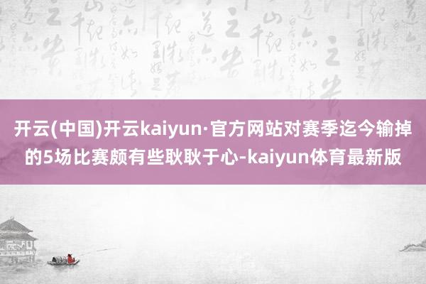 开云(中国)开云kaiyun·官方网站对赛季迄今输掉的5场比赛颇有些耿耿于心-kaiyun体育最新版