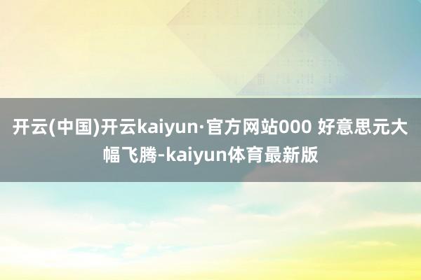 开云(中国)开云kaiyun·官方网站000 好意思元大幅飞腾-kaiyun体育最新版