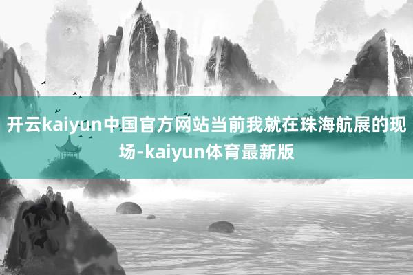 开云kaiyun中国官方网站当前我就在珠海航展的现场-kaiyun体育最新版