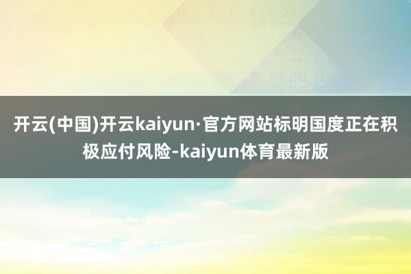 开云(中国)开云kaiyun·官方网站标明国度正在积极应付风险-kaiyun体育最新版