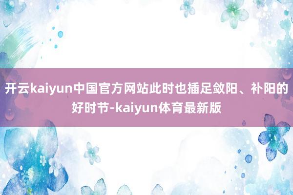 开云kaiyun中国官方网站此时也插足敛阳、补阳的好时节-kaiyun体育最新版