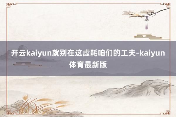开云kaiyun就别在这虚耗咱们的工夫-kaiyun体育最新版