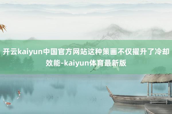 开云kaiyun中国官方网站这种策画不仅擢升了冷却效能-kaiyun体育最新版