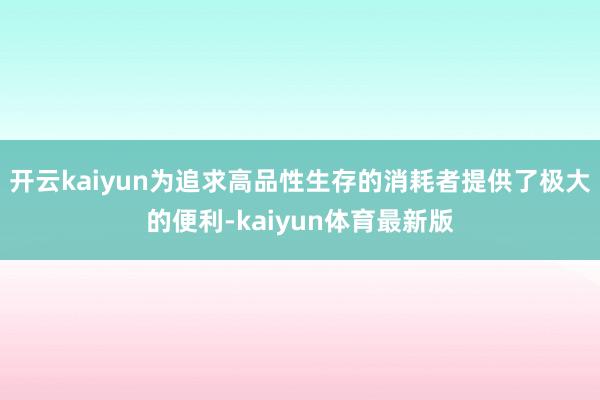 开云kaiyun为追求高品性生存的消耗者提供了极大的便利-kaiyun体育最新版