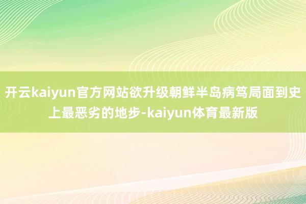 开云kaiyun官方网站欲升级朝鲜半岛病笃局面到史上最恶劣的地步-kaiyun体育最新版