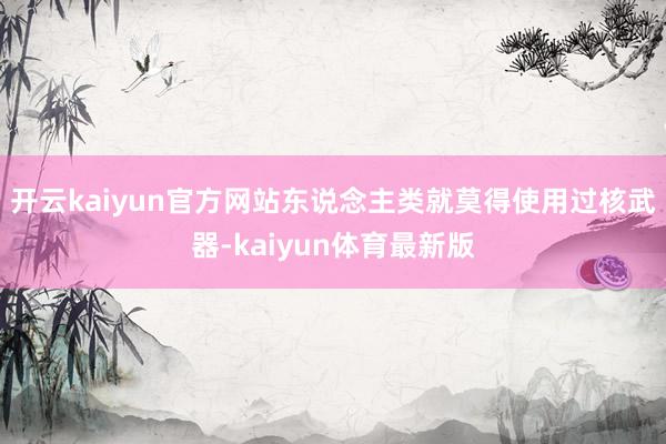 开云kaiyun官方网站东说念主类就莫得使用过核武器-kaiyun体育最新版