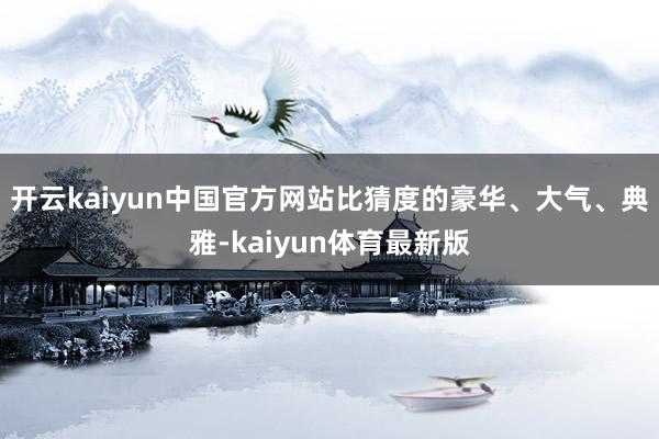 开云kaiyun中国官方网站比猜度的豪华、大气、典雅-kaiyun体育最新版
