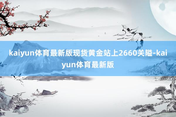 kaiyun体育最新版现货黄金站上2660关隘-kaiyun体育最新版
