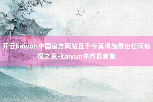 开云kaiyun中国官方网站且于今莫得施展出任何恼恨之意-kaiyun体育最新版
