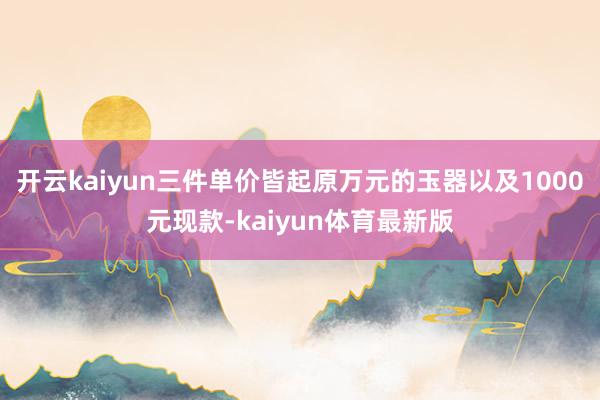 开云kaiyun三件单价皆起原万元的玉器以及1000元现款-kaiyun体育最新版