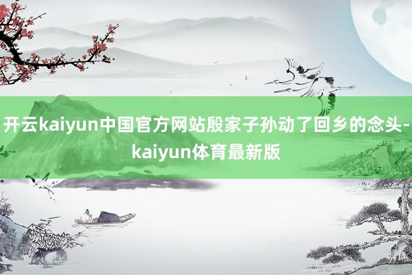 开云kaiyun中国官方网站殷家子孙动了回乡的念头-kaiyun体育最新版