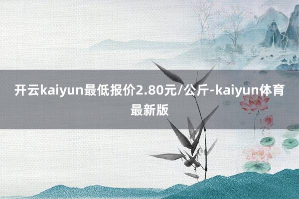 开云kaiyun最低报价2.80元/公斤-kaiyun体育最新版