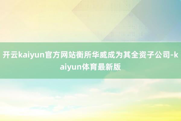 开云kaiyun官方网站衡所华威成为其全资子公司-kaiyun体育最新版