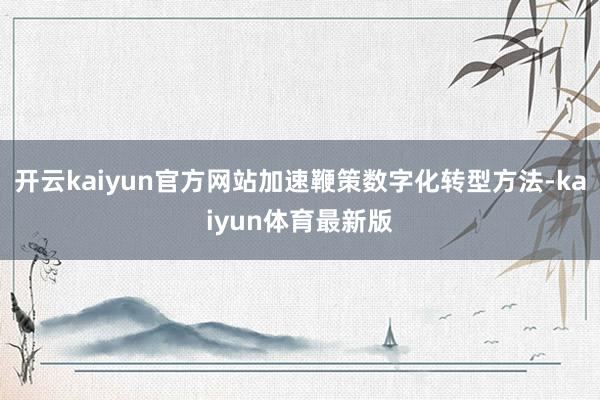 开云kaiyun官方网站加速鞭策数字化转型方法-kaiyun体育最新版