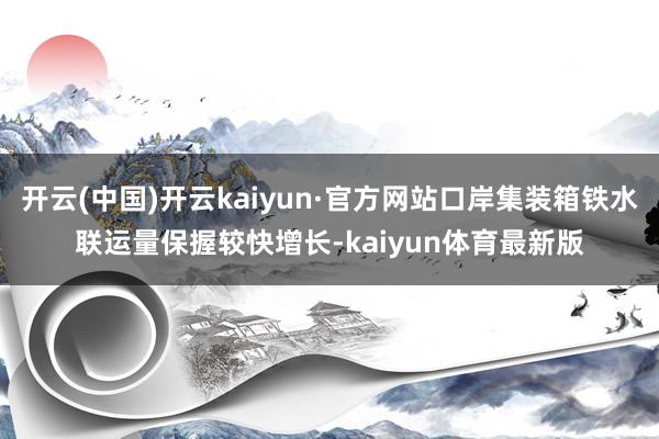开云(中国)开云kaiyun·官方网站口岸集装箱铁水联运量保握较快增长-kaiyun体育最新版