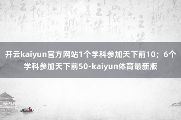 开云kaiyun官方网站1个学科参加天下前10；6个学科参加天下前50-kaiyun体育最新版