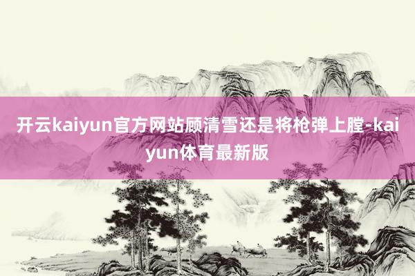 开云kaiyun官方网站顾清雪还是将枪弹上膛-kaiyun体育最新版