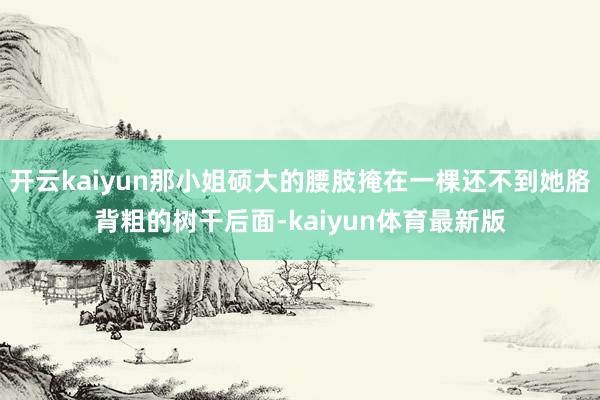 开云kaiyun那小姐硕大的腰肢掩在一棵还不到她胳背粗的树干后面-kaiyun体育最新版